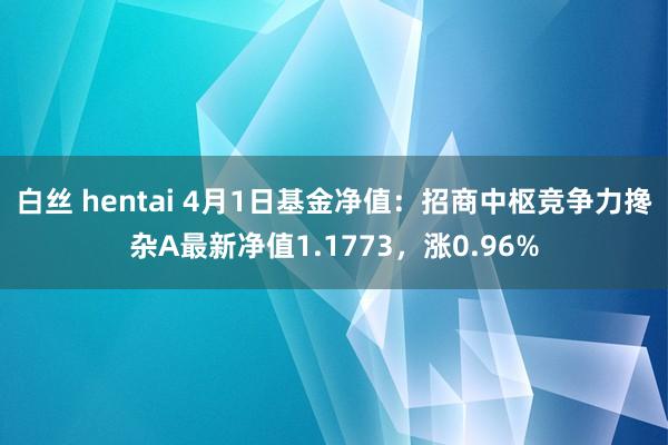 白丝 hentai 4月1日基金净值：招商中枢竞争力搀杂A最新净值1.1773，涨0.96%