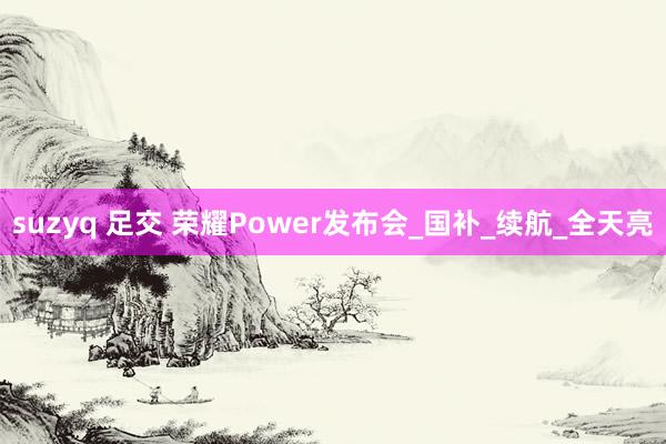 suzyq 足交 荣耀Power发布会_国补_续航_全天亮