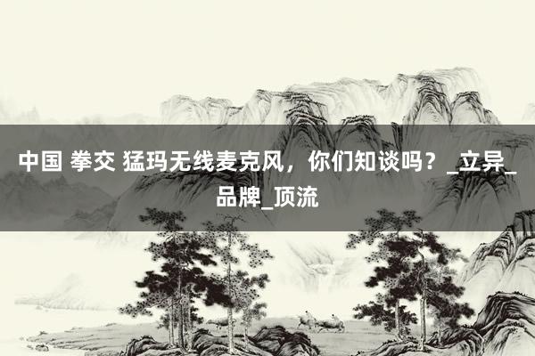 中国 拳交 猛玛无线麦克风，你们知谈吗？_立异_品牌_顶流