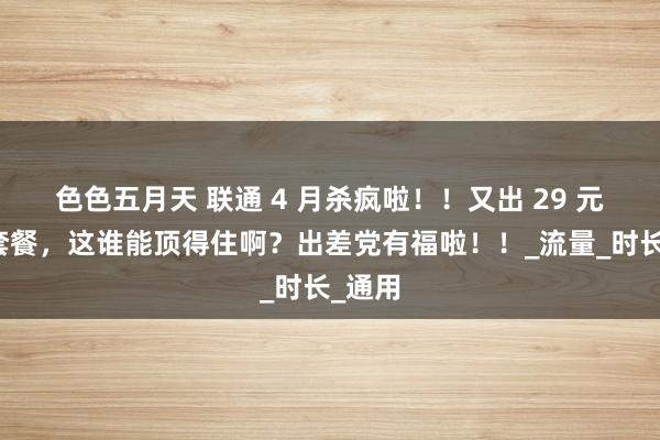 色色五月天 联通 4 月杀疯啦！！又出 29 元爆款套餐，这谁能顶得住啊？出差党有福啦！！_流量_时长_通用