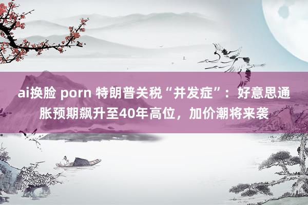 ai换脸 porn 特朗普关税“并发症”：好意思通胀预期飙升至40年高位，加价潮将来袭