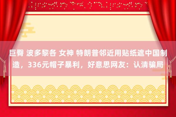 巨臀 波多黎各 女神 特朗普邻近用贴纸遮中国制造，336元帽子暴利，好意思网友：认清骗局