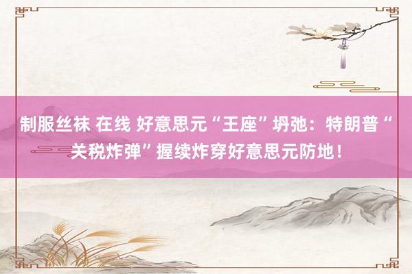 制服丝袜 在线 好意思元“王座”坍弛：特朗普“关税炸弹”握续炸穿好意思元防地！