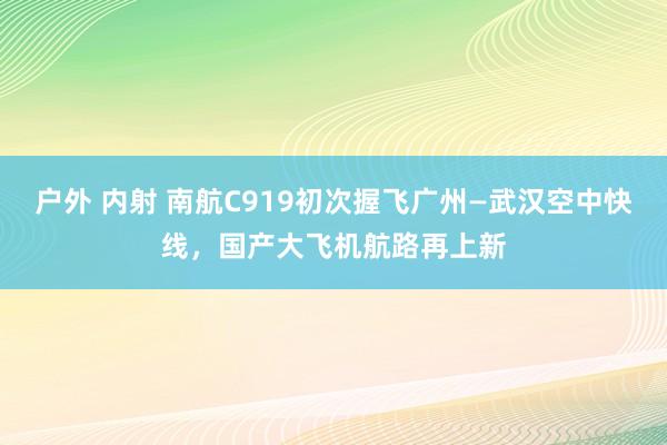 户外 内射 南航C919初次握飞广州—武汉空中快线，国产大飞机航路再上新