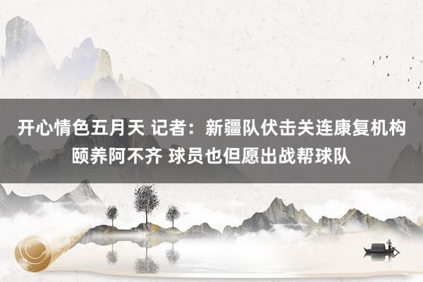 开心情色五月天 记者：新疆队伏击关连康复机构颐养阿不齐 球员也但愿出战帮球队