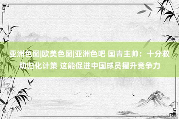 亚洲色图|欧美色图|亚洲色吧 国青主帅：十分救助归化计策 这能促进中国球员擢升竞争力