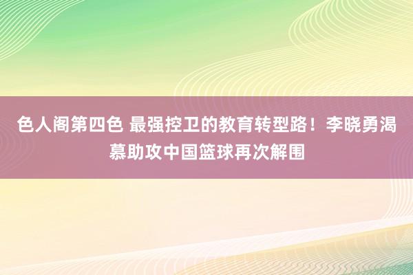 色人阁第四色 最强控卫的教育转型路！李晓勇渴慕助攻中国篮球再次解围