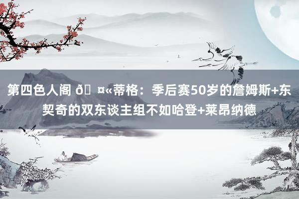 第四色人阁 🤫蒂格：季后赛50岁的詹姆斯+东契奇的双东谈主组不如哈登+莱昂纳德