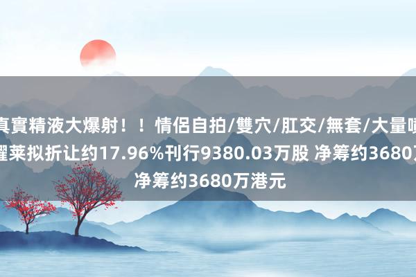 真實精液大爆射！！情侶自拍/雙穴/肛交/無套/大量噴精 新耀莱拟折让约17.96%刊行9380.03万股 净筹约3680万港元