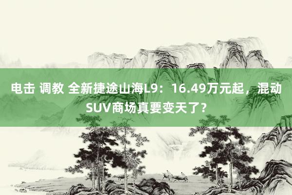 电击 调教 全新捷途山海L9：16.49万元起，混动SUV商场真要变天了？