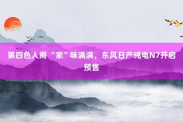 第四色人阁 “家”味满满，东风日产纯电N7开启预售