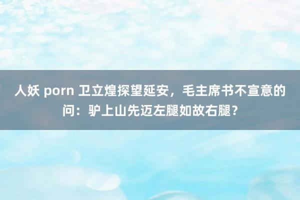 人妖 porn 卫立煌探望延安，毛主席书不宣意的问：驴上山先迈左腿如故右腿？