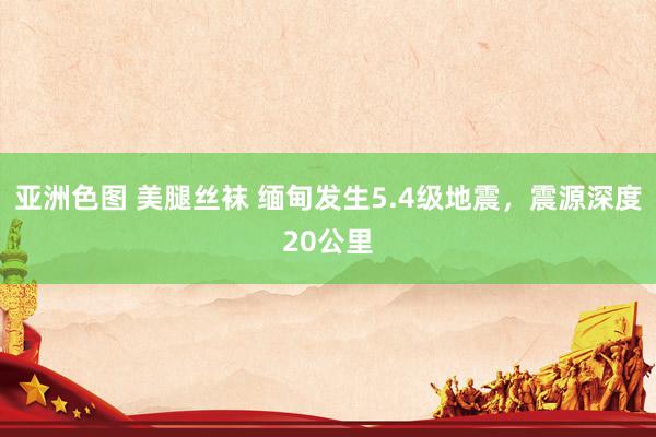 亚洲色图 美腿丝袜 缅甸发生5.4级地震，震源深度20公里