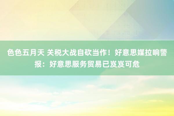 色色五月天 关税大战自砍当作！好意思媒拉响警报：好意思服务贸易已岌岌可危