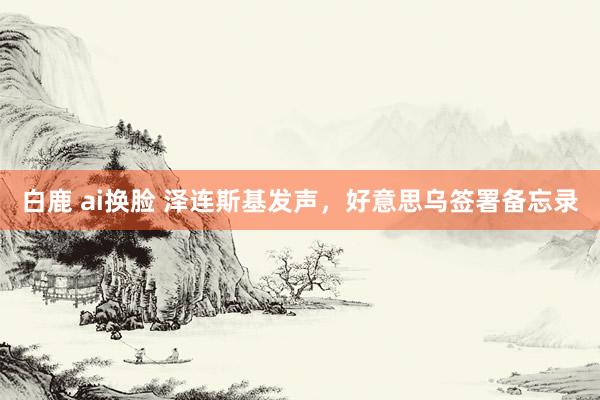 白鹿 ai换脸 泽连斯基发声，好意思乌签署备忘录