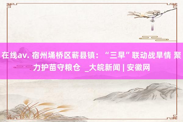 在线av. 宿州埇桥区蕲县镇：“三早”联动战旱情 聚力护苗守粮仓  _大皖新闻 | 安徽网