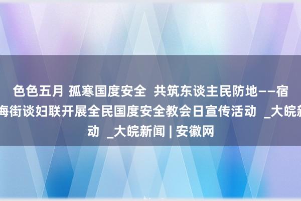 色色五月 孤寒国度安全  共筑东谈主民防地——宿州埇桥区金海街谈妇联开展全民国度安全教会日宣传活动  _大皖新闻 | 安徽网