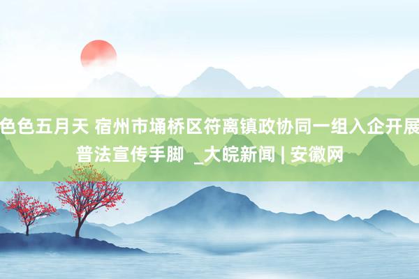 色色五月天 宿州市埇桥区符离镇政协同一组入企开展普法宣传手脚  _大皖新闻 | 安徽网
