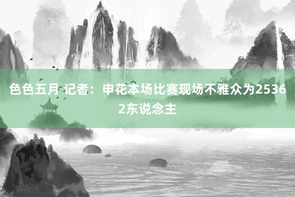 色色五月 记者：申花本场比赛现场不雅众为25362东说念主