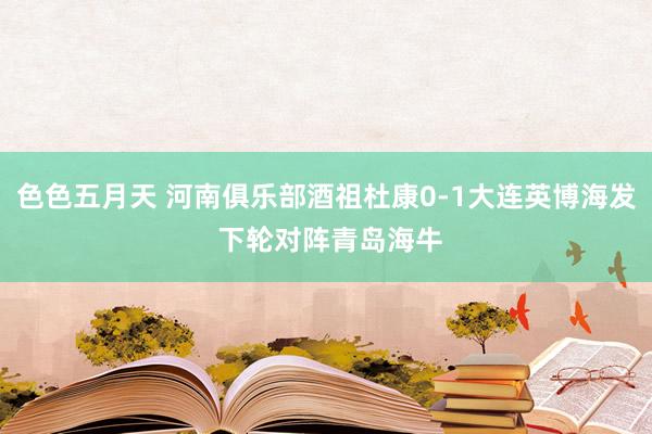 色色五月天 河南俱乐部酒祖杜康0-1大连英博海发 下轮对阵青岛海牛