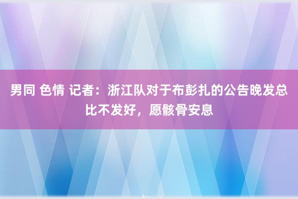 男同 色情 记者：浙江队对于布彭扎的公告晚发总比不发好，愿骸骨安息