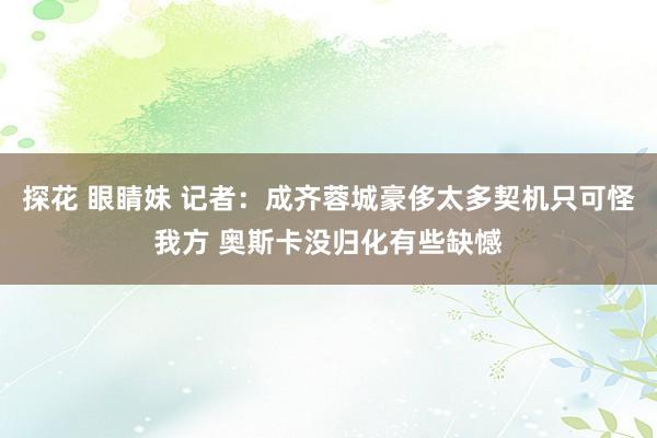 探花 眼睛妹 记者：成齐蓉城豪侈太多契机只可怪我方 奥斯卡没归化有些缺憾