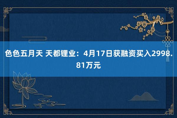 色色五月天 天都锂业：4月17日获融资买入2998.81万元