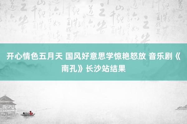 开心情色五月天 国风好意思学惊艳怒放 音乐剧《南孔》长沙站结果