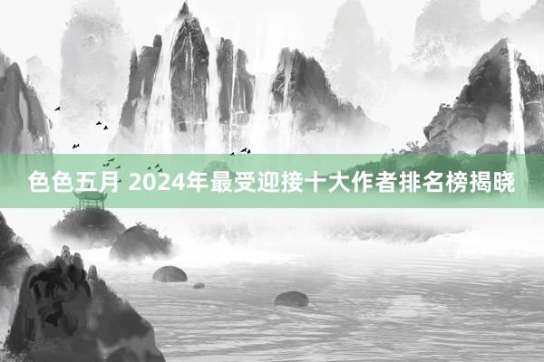 色色五月 2024年最受迎接十大作者排名榜揭晓