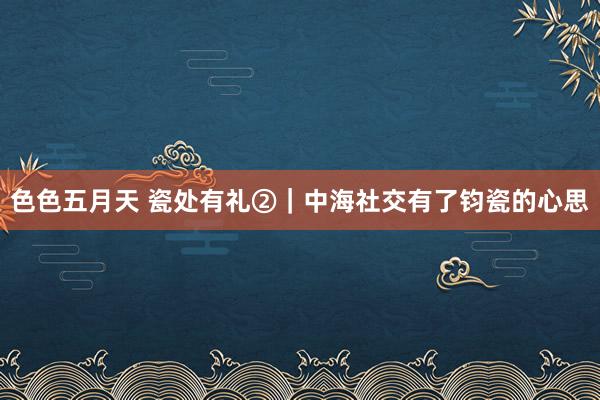 色色五月天 瓷处有礼②|中海社交有了钧瓷的心思
