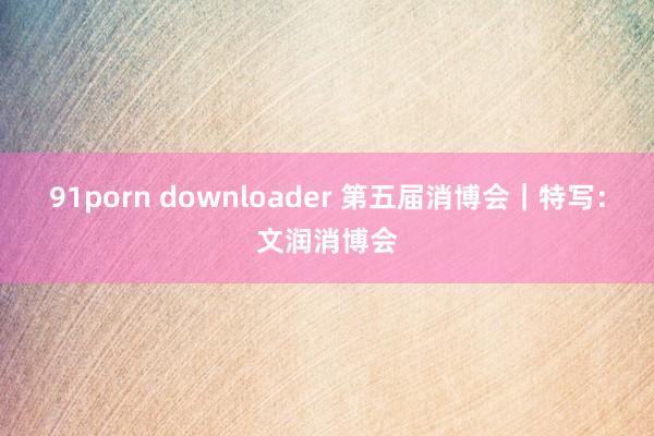91porn downloader 第五届消博会｜特写：文润消博会