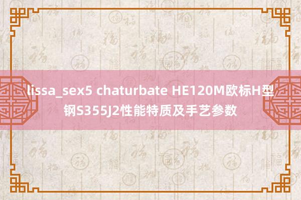 lissa_sex5 chaturbate HE120M欧标H型钢S355J2性能特质及手艺参数