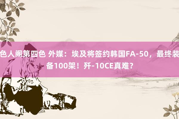 色人阁第四色 外媒：埃及将签约韩国FA-50，最终装备100架！歼-10CE真难？