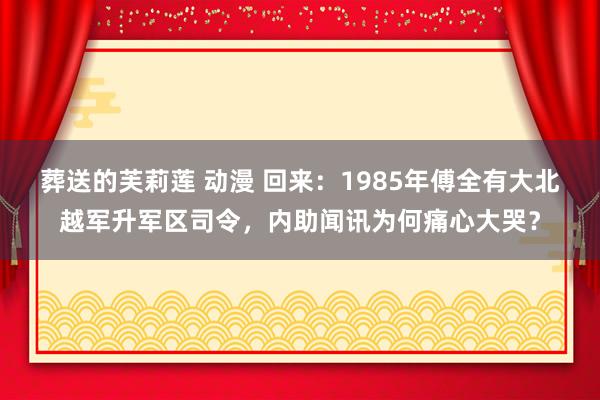 葬送的芙莉莲 动漫 回来：1985年傅全有大北越军升军区司令，内助闻讯为何痛心大哭？
