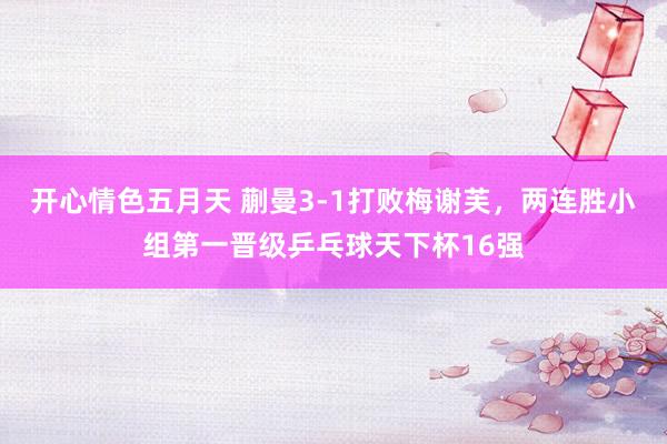 开心情色五月天 蒯曼3-1打败梅谢芙，两连胜小组第一晋级乒乓球天下杯16强