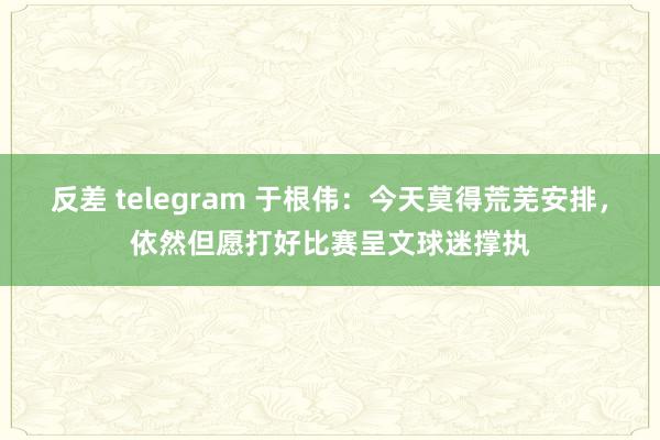反差 telegram 于根伟：今天莫得荒芜安排，依然但愿打好比赛呈文球迷撑执