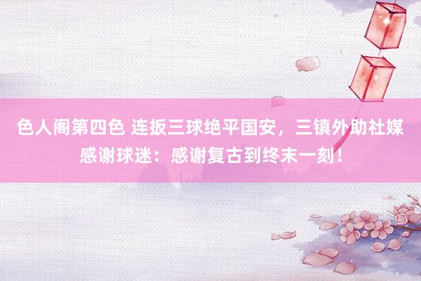 色人阁第四色 连扳三球绝平国安，三镇外助社媒感谢球迷：感谢复古到终末一刻！