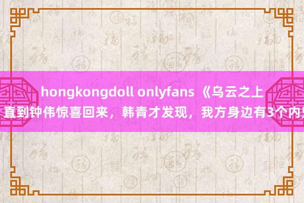 hongkongdoll onlyfans 《乌云之上》直到钟伟惊喜回来，韩青才发现，我方身边有3个内鬼