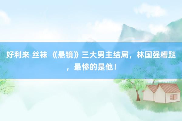 好利来 丝袜 《悬镜》三大男主结局，林国强糟跶，最惨的是他！