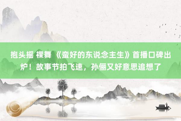 抱头摇 裸舞 《蛮好的东说念主生》首播口碑出炉！故事节拍飞速，孙俪又好意思追想了