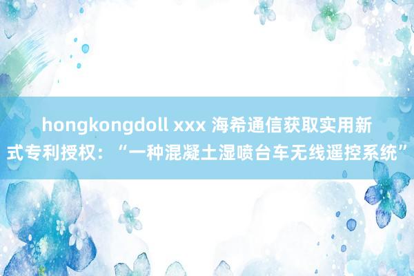 hongkongdoll xxx 海希通信获取实用新式专利授权：“一种混凝土湿喷台车无线遥控系统”