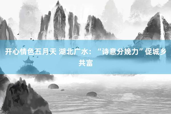 开心情色五月天 湖北广水：“诗意分娩力”促城乡共富