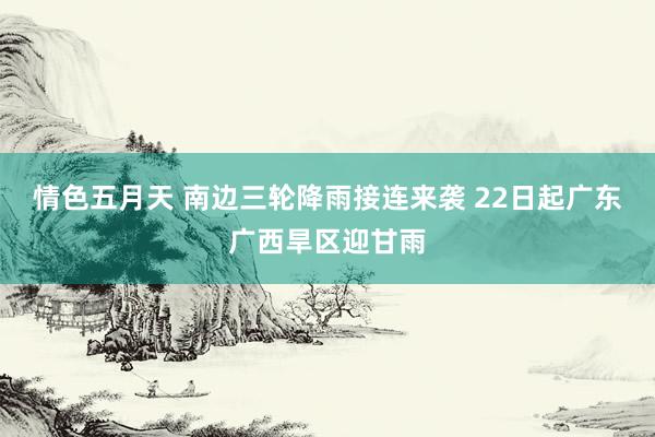 情色五月天 南边三轮降雨接连来袭 22日起广东广西旱区迎甘雨