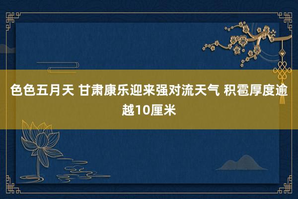 色色五月天 甘肃康乐迎来强对流天气 积雹厚度逾越10厘米