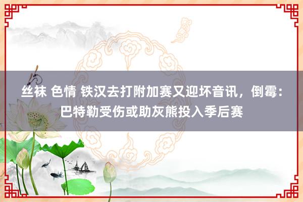 丝袜 色情 铁汉去打附加赛又迎坏音讯，倒霉：巴特勒受伤或助灰熊投入季后赛