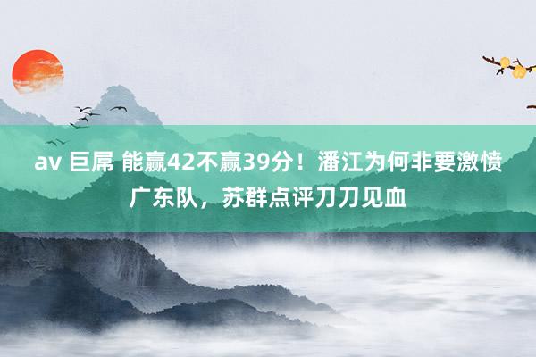 av 巨屌 能赢42不赢39分！潘江为何非要激愤广东队，苏群点评刀刀见血