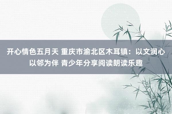 开心情色五月天 重庆市渝北区木耳镇：以文润心以邻为伴 青少年分享阅读朗读乐趣