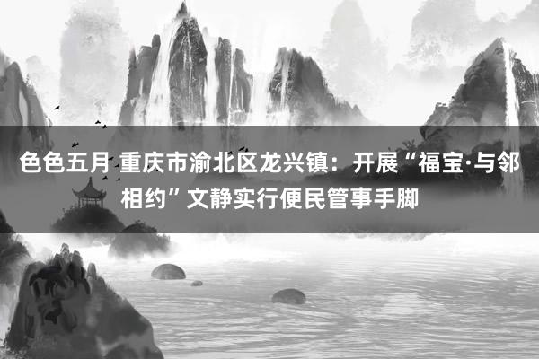 色色五月 重庆市渝北区龙兴镇：开展“福宝·与邻相约”文静实行便民管事手脚