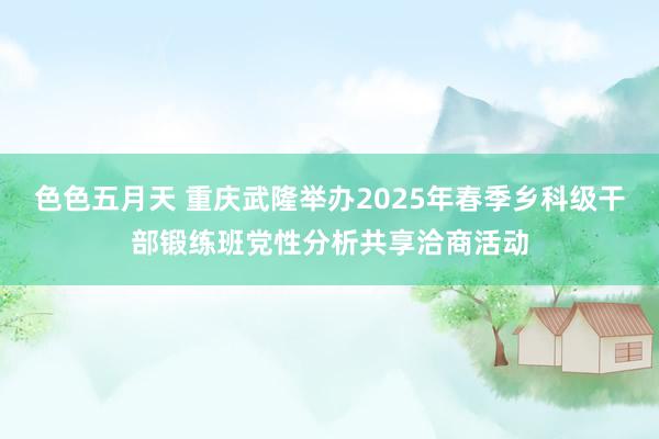 色色五月天 重庆武隆举办2025年春季乡科级干部锻练班党性分析共享洽商活动