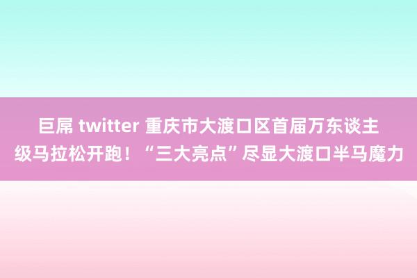 巨屌 twitter 重庆市大渡口区首届万东谈主级马拉松开跑！“三大亮点”尽显大渡口半马魔力